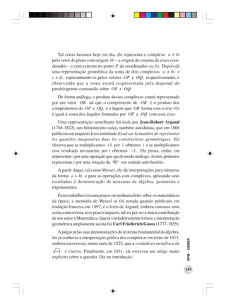 Tal como fazemos hoje em dia, ele representa o complexo a + bi
pelo vetor do plano com origem O − a origem do sistema de eixos coor-
denados − e com extremo no ponto P de coordenadas (a, b). Depois dá
uma representação geométrica da soma de dois complexos a + bi e
c + di, representando-os pelos vetores OP e OQ, respectivamente, e
observando que a soma estará respresentada pela diagonal do
paralelogramo construído sobre OP e OQ.
    De forma análoga, o produto desses complexos estará representado
por um vetor OR tal que o comprimento de OR é o produto dos
comprimentos de OP e OQ, e o ângulo que OR forma com o eixo Ox
é igual à soma dos ângulos formados por OP e OQ com esse eixo.
   Uma representação semelhante foi dada por Jean-Robert Argand
(1768-1822), um bibliotecário suíço, também autodidata, que em 1806
publicou um pequeno livro intitulado Essai sur la manière de représenter
les quantités imaginaires dans les constructions géométriques. Ele
observa que se multiplicamos +1 por i obtemos i e se multiplicamos
esse resultado novamente por i obtemos −1. Ele pensa, então, em
representar i por uma operação que aja de modo análogo. Assim, podemos
representar i por uma rotação de 90° em sentido anti-horário.
    A partir daqui, tal como Wessel, ele dá interpretações para números
da forma a + bi e para as operações com complexos, aplicando seus
resultados à demonstração de teoremas de álgebra, geometria e
trigonometria.
   Esses trabalhos tiveram pouco ou nenhum efeito sobre os matemáticos
da época; a memória de Wessel só foi notada quando publicada em
tradução francesa em 1897, e o livro de Argand, embora causasse uma
certa controvérsia, teve pouco impacto, talvez por ser a única contribuição
de seu autor à Matemática. Quem verdadeiramente tornou a interpretação
geométrica amplamente aceita foi Carl Friederich Gauss (1777-1855).
    A julgar pelas suas demonstrações do teorema fundamental da álgebra,
ele já conhecia a interpretação gráfica dos complexos em torno de 1815,
                                                                              RPM − OBMEP




embora escrevesse, numa carta de 1825, que a verdadeira metafísica de
  −1 é elusiva. Finalmente, em 1831, ele escreveu um artigo muito
explícito sobre a questão. Diz na introdução:

                                                                              151
 
