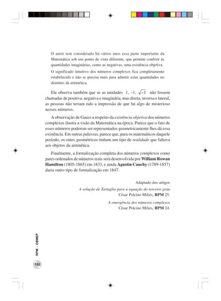 O autor tem considerado há vários anos essa parte importante da
                 Matemática sob um ponto de vista diferente, que permite conferir às
                 quantidades imaginárias, como as negativas, uma existência objetiva.
                 O significado intuitivo dos números complexos fica completamente
                 estabelecido e não se precisa mais para admitir estas quantidades no
                 domínio da aritmética.

                 Ele observa também que se as unidades 1, −1, −1 não fossem
              chamadas de positiva, negativa e imaginária, mas direta, inversa e lateral,
              as pessoas não teriam tido a impressão de que há algo de misterioso
              nesses números.
                 A observação de Gauss a respeito da existência objetiva dos números
              complexos ilustra a visão da Matemática na época. Parece que o fato de
              esses números poderem ser representados geometricamente lhes dá essa
              existência. Em outras palavras, parece que, para os matemáticos daquele
              período, os entes geométricos tinham um tipo de realidade que faltava
              aos objetos da aritmética.
                 Finalmente, a formalização completa dos números complexos como
              pares ordenados de números reais será desenvolvida por William Rowan
              Hamilton (1805-1865) em 1833, e ainda Agustin Cauchy (1789-1857)
              daria outro tipo de formalização em 1847.

                                                                    Adaptado dos artigos
                                  A solução de Tartaglia para a equação do terceiro grau
                                                          César Polcino Milies, RPM 25.
                                                   A emergência dos números complexos
                                                        César Polcino Milies, RPM 24.
RPM − OBMEP




152
 