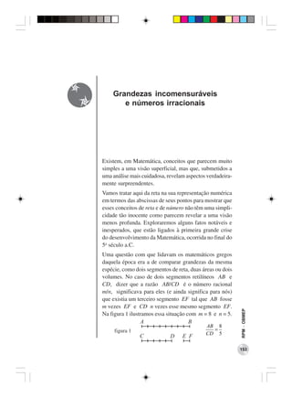 Grandezas incomensuráveis
       e números irracionais




Existem, em Matemática, conceitos que parecem muito
simples a uma visão superficial, mas que, submetidos a
uma análise mais cuidadosa, revelam aspectos verdadeira-
mente surpreendentes.
Vamos tratar aqui da reta na sua representação numérica
em termos das abscissas de seus pontos para mostrar que
esses conceitos de reta e de número não têm uma simpli-
cidade tão inocente como parecem revelar a uma visão
menos profunda. Exploraremos alguns fatos notáveis e
inesperados, que estão ligados à primeira grande crise
do desenvolvimento da Matemática, ocorrida no final do
5o século a.C.
Uma questão com que lidavam os matemáticos gregos
daquela época era a de comparar grandezas da mesma
espécie, como dois segmentos de reta, duas áreas ou dois
volumes. No caso de dois segmentos retilíneos AB e
CD, dizer que a razão AB/CD é o número racional
m/n, significava para eles (e ainda significa para nós)
que existia um terceiro segmento EF tal que AB fosse
m vezes EF e CD n vezes esse mesmo segmento EF.
                                                           RPM − OBMEP




Na figura 1 ilustramos essa situação com m = 8 e n = 5.
                 A                    B
                                            AB 8
     figura 1                                 =
                                            CD 5
                C            D    E F

                                                           153
 
