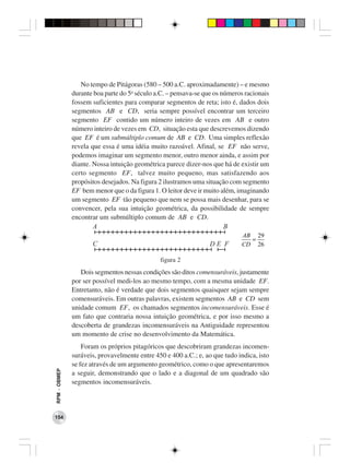 No tempo de Pitágoras (580 – 500 a.C. aproximadamente) – e mesmo
              durante boa parte do 5o século a.C. – pensava-se que os números racionais
              fossem suficientes para comparar segmentos de reta; isto é, dados dois
              segmentos AB e CD, seria sempre possível encontrar um terceiro
              segmento EF contido um número inteiro de vezes em AB e outro
              número inteiro de vezes em CD, situação esta que descrevemos dizendo
              que EF é um submúltiplo comum de AB e CD. Uma simples reflexão
              revela que essa é uma idéia muito razoável. Afinal, se EF não serve,
              podemos imaginar um segmento menor, outro menor ainda, e assim por
              diante. Nossa intuição geométrica parece dizer-nos que há de existir um
              certo segmento EF, talvez muito pequeno, mas satisfazendo aos
              propósitos desejados. Na figura 2 ilustramos uma situação com segmento
              EF bem menor que o da figura 1. O leitor deve ir muito além, imaginando
              um segmento EF tão pequeno que nem se possa mais desenhar, para se
              convencer, pela sua intuição geométrica, da possibilidade de sempre
              encontrar um submúltiplo comum de AB e CD.
                      A                                                B
                                                                            AB 29
                                                                              =
                     C                                           DE F       CD 26

                                              figura 2
                 Dois segmentos nessas condições são ditos comensuráveis, justamente
              por ser possível medi-los ao mesmo tempo, com a mesma unidade EF.
              Entretanto, não é verdade que dois segmentos quaisquer sejam sempre
              comensuráveis. Em outras palavras, existem segmentos AB e CD sem
              unidade comum EF, os chamados segmentos incomensuráveis. Esse é
              um fato que contraria nossa intuição geométrica, e por isso mesmo a
              descoberta de grandezas incomensuráveis na Antiguidade representou
              um momento de crise no desenvolvimento da Matemática.
                  Foram os próprios pitagóricos que descobriram grandezas incomen-
              suráveis, provavelmente entre 450 e 400 a.C.; e, ao que tudo indica, isto
              se fez através de um argumento geométrico, como o que apresentaremos
RPM − OBMEP




              a seguir, demonstrando que o lado e a diagonal de um quadrado são
              segmentos incomensuráveis.




154
 
