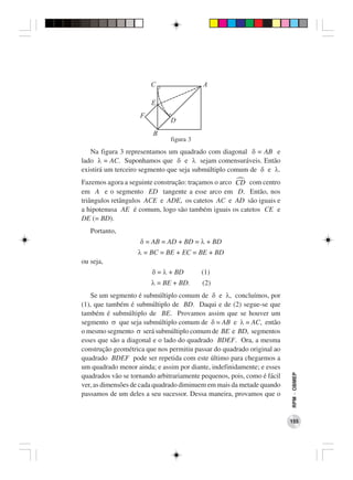 C                 A

                        E
                    F
                               D
                         B
                               figura 3
   Na figura 3 representamos um quadrado com diagonal δ = AB e
lado λ = AC. Suponhamos que δ e λ sejam comensuráveis. Então
existirá um terceiro segmento que seja submúltiplo comum de δ e λ.
Fazemos agora a seguinte construção: traçamos o arco CD com centro
em A e o segmento ED tangente a esse arco em D. Então, nos
triângulos retângulos ACE e ADE, os catetos AC e AD são iguais e
a hipotenusa AE é comum, logo são também iguais os catetos CE e
DE (= BD).
   Portanto,
                    δ = AB = AD + BD = λ + BD
                   λ = BC = BE + EC = BE + BD
ou seja,
                        δ = λ + BD        (1)
                        λ = BE + BD.      (2)
   Se um segmento é submúltiplo comum de δ e λ, concluímos, por
(1), que também é submúltiplo de BD. Daqui e de (2) segue-se que
também é submúltiplo de BE. Provamos assim que se houver um
segmento σ que seja submúltiplo comum de δ = AB e λ = AC, então
o mesmo segmento σ será submúltiplo comum de BE e BD, segmentos
esses que são a diagonal e o lado do quadrado BDEF. Ora, a mesma
construção geométrica que nos permitiu passar do quadrado original ao
quadrado BDEF pode ser repetida com este último para chegarmos a
um quadrado menor ainda; e assim por diante, indefinidamente; e esses
                                                                         RPM − OBMEP




quadrados vão se tornando arbitrariamente pequenos, pois, como é fácil
ver, as dimensões de cada quadrado diminuem em mais da metade quando
passamos de um deles a seu sucessor. Dessa maneira, provamos que o


                                                                         155
 