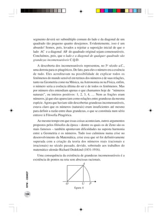 segmento deverá ser submúltiplo comum do lado e da diagonal de um
              quadrado tão pequeno quanto desejemos. Evidentemente, isso é um
              absurdo! Somos, pois, levados a rejeitar a suposição inicial de que o
              lado AC e a diagonal AB do quadrado original sejam comensuráveis.
              Concluímos, pois, que o lado e a diagonal de qualquer quadrado são
              grandezas incomensuráveis C.Q.D.
                 A descoberta dos incomensuráveis representou, no 5o século a.C.,
              uma derrota para os pitagóricos. De fato, para eles o número era a essência
              de tudo. Eles acreditavam na possibilidade de explicar todos os
              fenômenos do mundo sensível em termos dos números e de suas relações,
              tanto na Geometria como na Música, na Astronomia ou na Física, enfim,
              o número seria a essência última do ser e de todos os fenômenos. Mas
              por número eles entendiam apenas o que chamamos hoje de “números
              naturais”, ou inteiros positivos: 1, 2, 3, 4, .... Nem as frações eram
              números, já que elas apareciam como relações entre grandezas da mesma
              espécie. Agora que haviam sido descobertas grandezas incomensuráveis,
              estava claro que os números (naturais) eram insuficientes até mesmo
              para definir a razão entre duas grandezas, o que se constituía num sério
              entrave à Filosofia Pitagórica.
                  Ao mesmo tempo em que essas coisas aconteciam, outros argumentos
              propostos pelos filósofos da época – dentre os quais os de Zeno são os
              mais famosos – também apontavam dificuldades na suposta harmonia
              entre a Geometria e os números. Tudo isso culminou numa crise no
              desenvolvimento da Matemática, crise essa que só foi definitivamente
              superada com a criação da teoria dos números reais (racionais e
              irracionais) no século passado, devido, sobretudo aos trabalhos do
              matemático alemão Richard Dedekind (1831-1916).
                 Uma consequência da existência de grandezas incomensuráveis é a
              existência de pontos na reta sem abscissas racionais.
                                                    A
RPM − OBMEP




                                        O             U     P
                                               figura 4

156
 