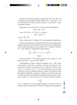 De fato, com referência à figura 4, basta tomar OP = AO, onde AO
é a diagonal de um quadrado de lado unitário OU. Como OP e OU
são incomensuráveis, não é possível expressar a razão OP/OU como
um número racional.
   Que número seria a abscissa de P? Pelo teorema de Pitágoras,
                          OA2 = OU2 + UA2.
   Como AO = OP e UA = OU = 1, obtemos
                           OP2 = 2OU2 = 2
ou seja, OP = 2 .
   É essa a abscissa de P, tomando OU como unidade de comprimento.
  É interessante analisar essas questões do ponto de vista moderno dos
números como abscissas dos pontos de uma reta. Para maior simplicidade,
vamos restringir-nos apenas a uma semirreta OU, tomando o segmento
OU como unidade de comprimento (figura abaixo).
                  O       U                     P
                  0       1                     x
                               figura 5
   Então, todo ponto P da semirreta, que não seja a origem O, tem
abscissa positiva x, que é a razão OP/OU.
   Evidentemente, se todos os pares de segmentos OU e OP fossem
comensuráveis, bastariam os números racionais não-negativos para
caracterizar os pontos da semirreta, isto é, os números da forma m/n,
com m e n inteiros, m > 0 e n > 0. E é bom observar que isso condiz
muito bem com nossa intuição geométrica: afinal, esses números ficam
densamente distribuídos ao longo da semirreta, de tal forma que entre
dois deles há sempre uma infinidade de números do mesmo tipo. Assim,
entre os pontos A e B de abscissas 7 e 8 existem 9 números do tipo
                                   n ,
                                7+
                                  10
                                                                          RPM − OBMEP




com n variando de 1 a 9. Isso porque dividimos o intervalo AB em 10
subintervalos de comprimento 1/10 cada um (figura 6). Mas podemos



                                                                          157
 