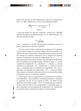 dividir esse intervalo em 100 subintervalos, cada um de comprimento
              0,01; ou 1000 subintervalos, cada um de comprimento 0,001;
                                A                                 B
                                 7 7,09           7,5 7,630589    8
                                                figura 6
              e assim por diante. Se, digamos, adotarmos a divisão em 1.000.000
              subintervalos iguais, encontraremos entre A e B, 999.999 pontos com
              abscissas racionais do tipo
                                                    n
                                           7+             ,
                                                1.000.000
              com n variando de 1 até 999 999. Na figura 6 ilustramos um desses
              pontos, aquele que tem abscissa 7,630598.
                  Pois bem, vamos confiar – ainda que provisoriamente – na suposição
              de que todos os pontos da semirreta tenham abscissas racionais e ver
              onde isso nos leva. Uma primeira consequência é que os pontos da semi-
              reta formam um conjunto enumerável, pois o conjunto dos números
              racionais é enumerável (ver textos de Análise Real). Se r1, r2, r3, ... é
              uma enumeração dos racionais, faremos uma cobertura da semirreta por
              meio de segmentos, da seguinte maneira: cobrimos o ponto r1 com um
              segmento de comprimento c/2, centrado em r1; cobrimos r2 com um
              segmento de comprimento c/22, centrado em r2; fazemos o mesmo
              com r3, utilizando agora um segmento de comprimento c/23; com r4
              utilizamos um segmento de comprimento c/24; e assim por diante.
              Dessa maneira a semirreta ficará toda coberta com uma família infinita
              de segmentos não necessariamente disjuntos.
                 Vamos agora somar os comprimentos dos segmentos dessa família.
              Por simplicidade – e para enfatizar a visualização geométrica – colocamos
              os segmentos em fila, um em seguida ao outro e na ordem em que
              aparecem, como ilustra a figura 7. Isso é o bastante para nos convencer
              de que a soma de todos os seus comprimentos é exatamente igual a c,
RPM − OBMEP




              pois começamos com um segmento de comprimento c/2, adicionamos
              sua metade, depois a metade deste último e assim por diante.




158
 