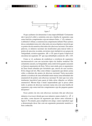 O                                       c

                        c/2
                                       c/22
                                               c/23
                                figura 7
    O que acabamos de demonstrar é uma impossibilidade! Certamente
não é possível cobrir a semirreta com um a família de segmentos cuja
soma total dos comprimentos seja um número finito c! (E o número c
é arbitrário!) Afinal, a semirreta tem comprimento infinito! Para sairmos
dessa contradição temos de voltar atrás em nossa hipótese inicial de que
os pontos da reta numérica têm todos eles abscissas racionais. Em outras
palavras, os números racionais são insuficientes para marcar todos os
pontos de uma reta; ou ainda, em termos mais inteligíveis aos gregos da
Antiguidade, existem segmentos AB e CD para os quais é impossível
encontrar um segmento EF que seja submúltiplo comum de AB e CD.
    Como se vê, acabamos de estabelecer a existência de segmentos
incomensuráveis com um raciocínio típico da Análise moderna! Ele
certamente causaria, na Antiguidade, tanta controvérsia quanto causaram
os famosos argumentos de Zeno. Talvez mais ainda, pois os argumentos
de Zeno foram rebatidos por Aristóteles que, através de seus escritos,
fê-los chegar até nós. Mas como rebater o argumento que demos acima
sobre a cobertura dos pontos de abscissas racionais? Seria necessário
admitir a existência de uma infinidade muito maior (uma infinidade não
enumerável) de pontos sem abscissas racionais! É claro que isso seria
totalmente inaceitável para quem já tinha sérias objeções ao infinito
enumerável. Mesmo hoje é muito surpreendente que se possa cobrir
todos os pontos de abscissas racionais numa reta com uma família de
segmentos cuja soma total dos comprimentos seja tão pequena quanto
desejemos!
   Esses pontos da reta sem abscissas racionais têm por abscissas
números irracionais (desde que esses números sejam criados!) e 2 é
                                                                            RPM − OBMEP




um deles, como decorre do argumento que demos antes referente à
figura 4. No entanto, para completar este artigo, vamos reproduzir aqui
a demonstração desse fato com um argumento puramente numérico e
bem conhecido.

                                                                            159
 
