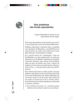 Seis problemas
                     não triviais equivalentes


                             O poder da Matemática de relacionar o que
                                       aparentemente não tem relação.



              Neste artigo dois problemas serão chamados equivalentes
              se sua resolução fizer uso do mesmo tipo de Matemática.
              Problemas equivalentes evidenciam talvez a qualidade
              mais importante da Matemática: a possibilidade de um
              conceito teórico ser usado como modelo para muitas
              idéias diferentes. É fácil produzir exemplos.
              Se o conceito teórico for “combinações”, como em
              Probabilidade, essa ideia também pode ser usada para
              determinar as leis de Mendel em Biologia, para calcular
              coeficientes binomiais, para calcular certas probabili-
              dades em jogos de baralho, para achar o número de
              polígonos de vários tipos que tenham pontos arbitrários,
              como vértices, e assim por diante, quase que indefini-
              damente.
              Mas é difícil produzir bons exemplos quando se desejam
              problemas equivalentes em uma escala muito menor, onde
              mesmo tipo de Matemática não significa Matemática de
              um mesmo campo, ou de um mesmo tópico dentro de
              um campo ou assunto que usem as mesmas ideias.
              Especificamente tentei encontrar problemas satisfazendo
RPM − OBMEP




              as seguintes condições:
              1) Os problemas deveriam ser matematicamente
                 idênticos até nos números usados na sua resolução.

 16
 