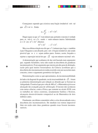 Começamos supondo que existisse uma fração irredutível m/n tal
              que    2 = m / n . Então
                                              m 2 ∴ m2 = 2n2.
                                         2=
                                              n2
                 Daqui segue-se que m2 é um número par, portanto o mesmo é verdade
              para m, isto é, m = 2r, sendo r outro número inteiro. Substituindo
              m = 2r em m2 = 2n2 obtemos
                                      4r2 = 2n2     ∴ n2 = 2r2.
                 Mas essa última relação nos diz que n2 é número par, logo n também
              é par. Chegamos a um absurdo, pois m/n é fração irredutível, não sendo
              possível que m e n sejam ambos pares. Somos, assim, forçados a
              rejeitar a suposição inicial de que   2 seja um número racional m/n.
                 A demonstração que acabamos de dar está baseada num argumento
              que, segundo Aristóteles, teria sido usado na descoberta de grandezas
              incomensuráveis. É um argumento que encerra um alto grau de abstração,
              razão pela qual muitos historiadores da Ciência acreditam que a
              descoberta dos incomensuráveis tenha ocorrido com um raciocínio mais
              concreto, como o argumento geométrico da figura 3.
                 Demonstrações como as que apresentamos, da incomensurabilidade
              do lado e da diagonal do quadrado, ou da irracionalidade de 2 , foram
              as primeiras demonstrações por redução ao absurdo que se fizeram na
              Antiguidade. É notável que por volta de 400 a.C. a Matemática já tivesse
              alcançado tão avançado grau de sofisticação. O mesmo não aconteceu
              com outras ciências, como a Física, que somente no século XVII, com
              os trabalhos de vários cientistas, notadamente Galileu e Newton,
              alcançaria desenvolvimento comparável ao da Matemática de dois
              milênios antes.
                 Finalmente, um último comentário sobre a crise desencadeada com a
              descoberta dos incomensuráveis. De imediato isso tornou impossível
RPM − OBMEP




              falar em razão entre duas grandezas quando essas fossem incomen-
              suráveis.



160
 