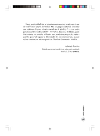 Havia a necessidade de se inventarem os números irracionais, o que
só ocorreu nos tempos modernos. Mas os gregos souberam contornar
esse problema, logo na primeira metade do 4o século a.C., e com muita
genialidade! Foi Eudoxo (408? – 355? a.C.), da escola de Platão, quem
desenvolveu, de maneira brilhante, uma teoria das proporções, com a
qual foi possível superar a dificuldade dos incomensuráveis, usando
apenas os números inteiros positivos. Mas isso é uma outra história...


                                                    Adaptado do artigo
                       Grandezas incomensuráveis e números irracionais
                                              Geraldo Ávila, RPM 05.




                                                                         RPM − OBMEP




                                                                         161
 