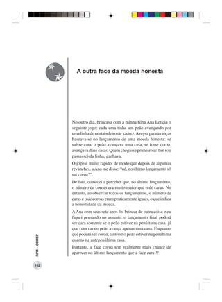 A outra face da moeda honesta




              No outro dia, brincava com a minha filha Ana Letícia o
              seguinte jogo: cada uma tinha um peão avançando por
              uma linha de um tabuleiro de xadrez. A regra para avançar
              baseava-se no lançamento de uma moeda honesta: se
              saísse cara, o peão avançava uma casa, se fosse coroa,
              avançava duas casas. Quem chegasse primeiro ao fim (ou
              passasse) da linha, ganhava.
              O jogo é muito rápido, de modo que depois de algumas
              revanches, a Ana me disse: “ué, no último lançamento só
              sai coroa?”.
              De fato, comecei a perceber que, no último lançamento,
              o número de coroas era muito maior que o de caras. No
              entanto, ao observar todos os lançamentos, o número de
              caras e o de coroas eram praticamente iguais, o que indica
              a honestidade da moeda.
              A Ana com seus sete anos foi brincar de outra coisa e eu
              fiquei pensando no assunto: o lançamento final poderá
              ser cara somente se o peão estiver na penúltima casa, já
              que com cara o peão avança apenas uma casa. Enquanto
              que poderá ser coroa, tanto se o peão estiver na penúltima
RPM − OBMEP




              quanto na antepenúltima casa.
              Portanto, a face coroa tem realmente mais chance de
              aparecer no último lançamento que a face cara!!!

162
 