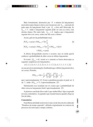 Mais formalmente, denotemos por N o número de lançamentos
necessários para chegar à oitava casa (ou passar), por SN−1 a posição do
peão antes do lançamento final, e por XN a face nele observada. Se
SN−1 = 7, então o lançamento seguinte pode ser cara ou coroa, com
mesma chance. Por outro lado, SN−1 = 6 implica que o lançamento
seguinte deva ser coroa, senão este não seria o último.
   Assim, pela lei da probabilidade total,
                                        1
   P ( X N = cara ) = P ( S N −1 = 7) ×                                         (1)
                                         2
                                          1
   P( X N   = coroa ) = P ( S N −1 = 7) × + P ( S N −1 = 6) × 1
                                           2
                       > P ( X N = cara ).
   A última desigualdade encerra o assunto, mas eu ainda queria
conhecer a probabilidade de obter coroa no último lançamento.
   O evento [SN−1 = 6] ocorre se e somente se forem observadas as
seguintes seqüências nos lançamentos:
   {(2, 2, 2, 2), (1, 1, 2, 2, 2), (1, 1, 1, 1, 2, 2), (1, 1, 1, 1, 1, 1, 2)}
ou suas possíveis permutações (lembrando que o último lançamento deve
ser coroa). Portanto,
                                     1    4 1  5 1  1
                 P ( S N −1 = 6) =    4
                                        +  5 +  6 + 7 ,
                                     2    2 2 1 2  2
que é aproximadamente 1/3. Como a penúltima posição só pode ser 6
ou 7, então P(SN−1 = 7) é aproximadamente 2/3.
   Substituindo esse resultado em (1), temos que a probabilidade de
obter coroa no lançamento final é aproximadamente 2/3.
   A primeira conclusão disso tudo é que minha filha é algo exagerada
em seus comentários. A segunda é que moeda honesta quando chega ao
fim da linha...
                                                                                      RPM − OBMEP




Comentários
   O problema abordado neste texto é uma versão discreta do conhecido
“Paradoxo do tempo esperado”, definido originalmente no contexto de
processos de renovação a tempo contínuo.

                                                                                      163
 