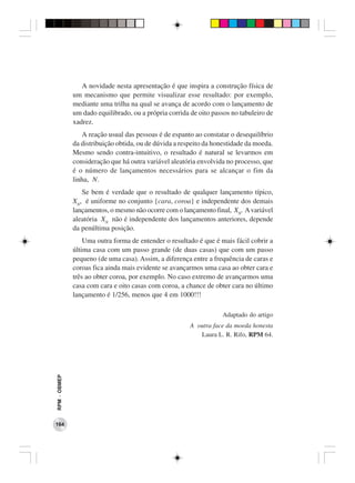 A novidade nesta apresentação é que inspira a construção física de
              um mecanismo que permite visualizar esse resultado: por exemplo,
              mediante uma trilha na qual se avança de acordo com o lançamento de
              um dado equilibrado, ou a própria corrida de oito passos no tabuleiro de
              xadrez.
                 A reação usual das pessoas é de espanto ao constatar o desequilíbrio
              da distribuição obtida, ou de dúvida a respeito da honestidade da moeda.
              Mesmo sendo contra-intuitivo, o resultado é natural se levarmos em
              consideração que há outra variável aleatória envolvida no processo, que
              é o número de lançamentos necessários para se alcançar o fim da
              linha, N.
                 Se bem é verdade que o resultado de qualquer lançamento típico,
              XN, é uniforme no conjunto {cara, coroa} e independente dos demais
              lançamentos, o mesmo não ocorre com o lançamento final, XN. A variável
              aleatória XN não é independente dos lançamentos anteriores, depende
              da penúltima posição.
                  Uma outra forma de entender o resultado é que é mais fácil cobrir a
              última casa com um passo grande (de duas casas) que com um passo
              pequeno (de uma casa). Assim, a diferença entre a frequência de caras e
              coroas fica ainda mais evidente se avançarmos uma casa ao obter cara e
              três ao obter coroa, por exemplo. No caso extremo de avançarmos uma
              casa com cara e oito casas com coroa, a chance de obter cara no último
              lançamento é 1/256, menos que 4 em 1000!!!

                                                                   Adaptado do artigo
                                                        A outra face da moeda honesta
                                                           Laura L. R. Rifo, RPM 64.
RPM − OBMEP




164
 