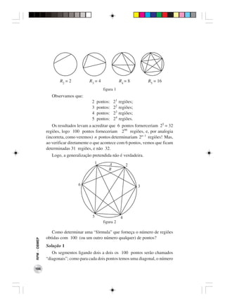 R2 = 2          R3 = 4                R4 = 8         R5 = 16
                                               figura 1
                 Observamos que:
                                      2    pontos:    21   regiões;
                                      3    pontos:    22   regiões;
                                      4    pontos:    23   regiões;
                                      5    pontos:    24   regiões.
                 Os resultados levam a acreditar que 6 pontos fornerceriam 25 = 32
              regiões, logo 100 pontos forneceriam 299 regiões, e, por analogia
              (incorreta, como veremos) n pontos determinariam 2n−1 regiões! Mas,
              ao verificar diretamente o que acontece com 6 pontos, vemos que ficam
              determinadas 31 regiões, e não 32.
                 Logo, a generalização pretendida não é verdadeira.
                                           1      A             2
                                                  B


                               6                                      3




                                       5                    4
                                               figura 2

                 Como determinar uma “fórmula” que forneça o número de regiões
              obtidas com 100 (ou um outro número qualquer) de pontos?
RPM − OBMEP




              Solução 1
                 Os segmentos ligando dois a dois os 100 pontos serão chamados
              “diagonais”; como para cada dois pontos temos uma diagonal, o número

166
 
