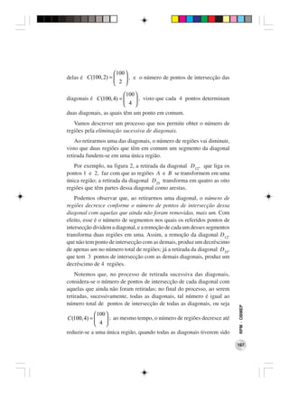 100 
delas é C(100, 2) =      , e o número de pontos de intersecção das
                     2 

                         100 
diagonais é C(100, 4) =       , visto que cada 4 pontos determinam
                          4 
duas diagonais, as quais têm um ponto em comum.
   Vamos descrever um processo que nos permite obter o número de
regiões pela eliminação sucessiva de diagonais.
    Ao retirarmos uma das diagonais, o número de regiões vai diminuir,
visto que duas regiões que têm em comum um segmento da diagonal
retirada fundem-se em uma única região.
   Por exemplo, na figura 2, a retirada da diagonal D12, que liga os
pontos 1 e 2, faz com que as regiões A e B se transformem em uma
única região; a retirada da diagonal D35 transforma em quatro as oito
regiões que têm partes dessa diagonal como arestas.
    Podemos observar que, ao retirarmos uma diagonal, o número de
regiões decresce conforme o número de pontos de intersecção dessa
diagonal com aquelas que ainda não foram removidas, mais um. Com
efeito, esse é o número de segmentos nos quais os referidos pontos de
intersecção dividem a diagonal, e a remoção de cada um desses segmentos
transforma duas regiões em uma. Assim, a remoção da diagonal D12,
que não tem ponto de intersecção com as demais, produz um decréscimo
de apenas um no número total de regiões; já a retirada da diagonal D35,
que tem 3 pontos de intersecção com as demais diagonais, produz um
decréscimo de 4 regiões.
    Notemos que, no processo de retirada sucessiva das diagonais,
considera-se o número de pontos de intersecção de cada diagonal com
aquelas que ainda não foram retiradas; no final do processo, ao serem
retiradas, sucessivamente, todas as diagonais, tal número é igual ao
número total de pontos de intersecção de todas as diagonais, ou seja
                                                                          RPM − OBMEP




            100 
C(100, 4) =      ; ao mesmo tempo, o número de regiões decresce até
             4 
reduzir-se a uma única região, quando todas as diagonais tiverem sido

                                                                          167
 