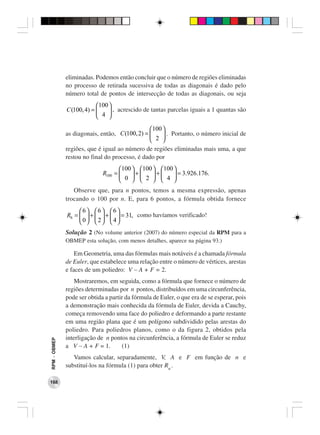 eliminadas. Podemos então concluir que o número de regiões eliminadas
              no processo de retirada sucessiva de todas as diagonais é dado pelo
              número total de pontos de intersecção de todas as diagonais, ou seja
                          100 
              C(100, 4) =      , acrescido de tantas parcelas iguais a 1 quantas são
                           4 

                                               100 
              as diagonais, então, C(100, 2) =      . Portanto, o número inicial de
                                                2 
              regiões, que é igual ao número de regiões eliminadas mais uma, a que
              restou no final do processo, é dado por
                                    100  100  100 
                             R100 =     +    +     = 3.926.176.
                                     0   2   4 
                 Observe que, para n pontos, temos a mesma expressão, apenas
              trocando o 100 por n. E, para 6 pontos, a fórmula obtida fornece
                   6 6 6
              R6 =   +   +   = 31, como havíamos verificado!
                   0  2  4
              Solução 2 (No volume anterior (2007) do número especial da RPM para a
              OBMEP esta solução, com menos detalhes, aparece na página 93.)

                  Em Geometria, uma das fórmulas mais notáveis é a chamada fórmula
              de Euler, que estabelece uma relação entre o número de vértices, arestas
              e faces de um poliedro: V − A + F = 2.
                  Mostraremos, em seguida, como a fórmula que fornece o número de
              regiões determinadas por n pontos, distribuídos em uma circunferência,
              pode ser obtida a partir da fórmula de Euler, o que era de se esperar, pois
              a demonstração mais conhecida da fórmula de Euler, devida a Cauchy,
              começa removendo uma face do poliedro e deformando a parte restante
              em uma região plana que é um polígono subdividido pelas arestas do
              poliedro. Para poliedros planos, como o da figura 2, obtidos pela
              interligação de n pontos na circunferência, a fórmula de Euler se reduz
RPM − OBMEP




              a V − A + F = 1.       (1)
                 Vamos calcular, separadamente, V, A e F em função de n e
              substituí-los na fórmula (1) para obter Rn .

168
 