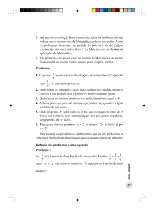 2) Até que uma resolução fosse examinada, nada no problema deveria
   indicar que o mesmo tipo de Matemática pudesse ser usado. Assim
   os problemas deveriam, na medida do possível, vir de tópicos
   totalmente desvinculados dentro da Matemática ou dentro de
   aplicações da Matemática.
3) Os problemas deveriam estar no âmbito da Matemática do ensino
   fundamental ou ensino médio, quanto mais simples, melhor.

Problemas

1. Expresse 1 como soma de duas frações de numerador 1 (frações do
              2
         1
   tipo    , n um inteiro positivo).
         n
2. Ache todos os retângulos cujos lados tenham por medida números
   inteiros e que tenham área e perímetro numericamente iguais.
3. Quais pares de inteiros positivos têm média harmônica igual a 4?
4. Ache os possíveis pares de inteiros cujo produto seja positivo e igual
   ao dobro de sua soma.
5. Dado um ponto P, ache todos os n tais que o espaço em torno de P
   possa ser coberto, sem superposição, por polígonos regulares,
   congruentes, de n lados.
6. Para quais inteiros positivos n > 2, o número 2n é divisível por
   n − 2?
   Para mostrar a equivalência, verificaremos que os seis problemas se
reduzem à resolução de uma equação que é a caracterização do primeiro.

Redução dos problemas a uma equação
Problema 1
                                                      1 1 1
Se 1 for a soma de duas frações de numerador 1 então     = + ,
    2                                                  2 p q
onde p e q são inteiros positivos. (A equação será resolvida mais
                                                                            RPM − OBMEP




adiante.)



                                                                            17
 