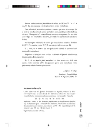 Assim, são realmente portadoras do vírus 0,09I / 0,27 I = 1/3 ≈
33,3% das pessoas que o teste classificou como portadoras.
    Esse número é no mínimo curioso e mostra que uma pessoa que fez
o teste e foi classificada como portadora tem grande possibilidade de
ser um “falso-positivo” (normalmente, quando uma pessoa faz um teste
desse tipo e o resultado é positivo, os médicos recomendam um novo
teste).
    Por exemplo, o número de testes que indicaram a ausência do vírus
foi 0,73 I e, dentre esses, 0,72 I não são portadores, o que dá
  0,72 I / 0,73I ≈ 98,6% de não portadores dentre os classificados
como não portadores.
    Algumas variações nos dados também originam resultados
interessantes. Por exemplo:
   Se 0,5% da população é portadora e o teste acerta em 98% dos
casos, então somente 20% das pessoas que o teste classificou como
portadoras são realmente portadoras.

                                                         Adaptado do artigo
                                                  Intuição e Probabilidade
                                             Raul F. W. Agostino, RPM 27.




 Resposta do Desafio
 Como cada um dos pontos marcados na figura pertence a duas
 circunferências, a soma total dos números colocados nas quatro
 circunferências (contando cada circunferência em separado) é igual a
                2(1 + 2 + 3 + 4 + 5 + 6 + 7 + 8 + 9) = 90.
 Para que a soma S dos números pertencentes à circunferência externa
                                                                              RPM − OBMEP




 seja exatamente igual à soma (S) dos números pertencentes a cada uma
 das circunferências internas, deveríamos ter 90 = 4S, o que é impossível,
 uma vez que 90 não é divisível por 4.
 O problema não tem solução.

                                                                              171
 