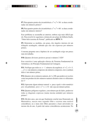 P7. Para quantos pontos da circunferência x2 + y2 = 361 as duas coorde-
nadas são números primos?

P8. Para quantos pontos da circunferência x2 + y2 = 461 as duas coorde-
nadas são números inteiros?

Esse problema se assemelha ao anterior, embora seja mais difícil que
ele. Para resolvê-lo sugerimos a leitura de um artigo de Gilberto Garbi,
“Outro belo teorema de Fermat”, publicado na RPM 38.

P9. Determine as medidas, em graus, dos ângulos internos de um
triângulo acutângulo, sabendo que elas são expressas por números
primos.

A mesma pergunta sem a hipótese de ser acutângulo exige um pouco
mais de trabalho.

P10. Quantos divisores positivos possui o número 2 420?

Esse exercício é uma aplicação clássica do Teorema Fundamental da
Aritmética e do Princípio Fundamental da Contagem.

P11. Verifique que todos os n − 1 números da sequência n! + 2, n! + 3,
..., n! + n são números compostos são números compostos, isto é, nenhum
deles é um número primo.

P12. Quantos são os números naturais, de 1 a 100, que podem ser escritos
como um produto de dois números naturais distintos entre si e diferentes
de 1?

P13. Apresente algum número natural n para o qual o valor numérico
p(n) do polinômio p(n) = x2 + x + 41 não seja um número primo.

P14. Quantos polígonos regulares, com número par de lados, podem ter
todas as diagonais expressas (numa mesma unidade) por números
primos?
                                                                           RPM − OBMEP




P15. Há dois anos, ano em que finalmente concluí meu Doutorado em
Matemática, nasceu meu segundo filho e ocorreu uma notável
coincidência: eu e meus dois filhos passamos a fazer aniversário no
mesmo dia do ano. A partir daí outras coincidências aconteceram. No

                                                                           173
 