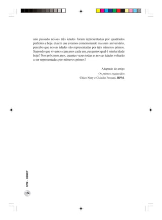 ano passado nossas três idades foram representadas por quadrados
              perfeitos e hoje, dia em que estamos comemorando mais um aniversário,
              percebo que nossas idades são representadas por três números primos.
              Supondo que vivamos cem anos cada um, pergunto: qual é minha idade
              hoje? Nos próximos anos, quantas vezes todas as nossas idades voltarão
              a ser representadas por números primos?

                                                                  Adaptado do artigo
                                                               Os primos esquecidos
                                                 Chico Nery e Cláudio Possani, RPM.
RPM − OBMEP




174
 