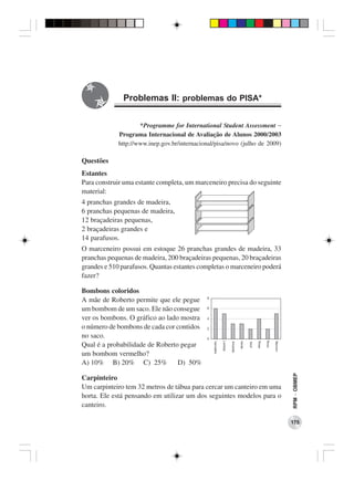 Problemas II: problemas do PISA*

                     *Programme for International Student Assessment −
             Programa Internacional de Avaliação de Alunos 2000/2003
             http://www.inep.gov.br/internacional/pisa/novo (julho de 2009)

Questões
Estantes
Para construir uma estante completa, um marceneiro precisa do seguinte
material:
4 pranchas grandes de madeira,
6 pranchas pequenas de madeira,
12 braçadeiras pequenas,
2 braçadeiras grandes e
14 parafusos.
O marceneiro possui em estoque 26 pranchas grandes de madeira, 33
pranchas pequenas de madeira, 200 braçadeiras pequenas, 20 braçadeiras
grandes e 510 parafusos. Quantas estantes completas o marceneiro poderá
fazer?

Bombons coloridos
A mãe de Roberto permite que ele pegue
um bombom de um saco. Ele não consegue
ver os bombons. O gráfico ao lado mostra
o número de bombons de cada cor contidos
no saco.
Qual é a probabilidade de Roberto pegar
um bombom vermelho?
A) 10% B) 20% C) 25%             D) 50%
                                                                              RPM − OBMEP




Carpinteiro
Um carpinteiro tem 32 metros de tábua para cercar um canteiro em uma
horta. Ele está pensando em utilizar um dos seguintes modelos para o
canteiro.

                                                                              175
 