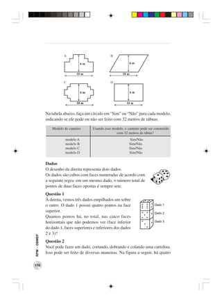 Na tabela abaixo, faça um círculo em “Sim” ou “Não” para cada modelo,
              indicando se ele pode ou não ser feito com 32 metros de tábuas.

                 Modelo de canteiro      Usando esse modelo, o canteiro pode ser construído
                                                       com 32 metros de tábua?
                         modelo A                               Sim/Não
                         modelo B                               Sim/Não
                         modelo C                               Sim/Não
                         modelo D                               Sim/Não


              Dados
              O desenho da direita representa dois dados.
              Os dados são cubos com faces numeradas de acordo com
              a seguinte regra: em um mesmo dado, o número total de
              pontos de duas faces opostas é sempre sete.
              Questão 1
              À direita, vemos três dados empilhados um sobre
              o outro. O dado 1 possui quatro pontos na face
              superior.
              Quantos pontos há, no total, nas cinco faces
              horizontais que não podemos ver (face inferior
              do dado 1, faces superiores e inferiores dos dados
              2 e 3)?
RPM − OBMEP




              Questão 2
              Você pode fazer um dado, cortando, dobrando e colando uma cartolina.
              Isso pode ser feito de diversas maneiras. Na figura a seguir, há quatro

176
 