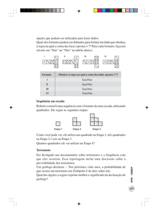 opções que podem ser utilizadas para fazer dados.
Quais dos formatos podem ser dobrados para formar um dado que obedeça
à regra na qual a soma das faces opostas é 7? Para cada formato, faça um
círculo em “Sim” ou “Não” na tabela abaixo.




    Formato      Obedece à regra na qual a soma dos lados opostos é 7?

        I                            Sim/Não
       II                            Sim/Não
       III                           Sim/Não
       IV                            Sim/Não

Sequência em escada
Roberto constrói uma sequência com o formato de uma escada, utilizando
quadrados. Ele segue as seguintes etapas:




Como você pode ver, ele utiliza um quadrado na Etapa 1, três quadrados
na Etapa 2 e seis na Etapa 3.
Quantos quadrados ele vai utilizar na Etapa 4?

Terremoto
Foi divulgado um documentário sobre terremotos e a frequência com
que eles ocorrem. Essa reportagem inclui uma discussão sobre a
previsibilidade dos terremotos.
Um geólogo declarou: − Nos próximos vinte anos, a probabilidade de
                                                                           RPM − OBMEP




que ocorra um terremoto em Zedópolis é de dois sobre três.
Qual das opções a seguir exprime melhor o significado da declaração do
geólogo?


                                                                           177
 