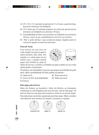A) 2/3 × 20 = 13,3, portanto no período de 13 a 14 anos, a partir de hoje,
                 haverá um terremoto em Zedópolis.
              B) 2/3 é maior que 1/2, portanto podemos ter certeza de que haverá um
                 terremoto em Zedópolis nos próximos 20 anos.
              C) A probabilidade de haver um terremoto em Zedópolis nos próximos
                 20 anos é maior do que a probabilidade de não haver um terremoto.
              D) Não se pode afirmar o que acontecerá porque ninguém pode ter
                 certeza de quando ocorrerá um terremoto.

              Feira de Verão
              Uma barraca de uma feira de
              verão propõe um jogo no qual se
              utiliza primeiro uma roleta. Em
              seguida, se a roleta parar em um
              número par, o jogador poderá
              pegar uma bolinha de gude de
              dentro de um saco. A roleta e as bolinhas de gude contidas no saco estão
              representadas na ilustração.
              Os prêmios são distribuídos às pessoas que pegam uma bolinha de gude
              preta. Qual a probabilidade de Sueli ganhar um prêmio?
              A) Impossível.                           B) Pouco provável.
              C) Cerca de 50% de probabilidade.        D) Muito provável.
              E) Certeza.

              Bate-papo pela Internet
              Mark (de Sydney, na Austrália) e Hans (de Berlim, na Alemanha)
              comunicam-se com frequência por meio de uma “sala de bate-papo” da
              Internet. Para isso, eles precisam conectar-se à Internet ao mesmo tempo.
              Para determinar um horário apropriado para bater papo, Mark consultou
              uma tabela de fusos horários do mundo e encontrou o seguinte:
RPM − OBMEP




178
 