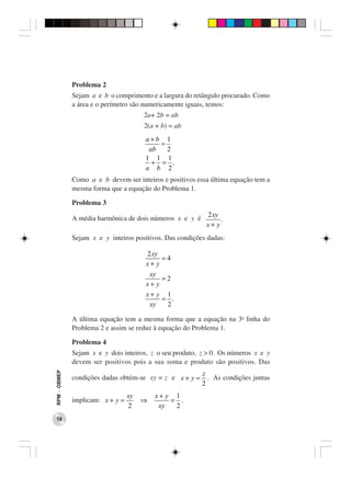 Problema 2
              Sejam a e b o comprimento e a largura do retângulo procurado. Como
              a área e o perímetro são numericamente iguais, temos:
                                       2a+ 2b = ab
                                       2(a + b) = ab
                                       a+b 1
                                           =
                                        ab   2
                                       1 1 1
                                         + = .
                                       a b 2
              Como a e b devem ser inteiros e positivos essa última equação tem a
              mesma forma que a equação do Problema 1.

              Problema 3
                                                           2xy
              A média harmônica de dois números x e y é         .
                                                           x+ y
              Sejam x e y inteiros positivos. Das condições dadas:

                                       2 xy
                                            =4
                                       x+ y
                                        xy
                                            =2
                                       x+ y
                                       x+ y 1
                                            = .
                                        xy   2

              A última equação tem a mesma forma que a equação na 3a linha do
              Problema 2 e assim se reduz à equação do Problema 1.

              Problema 4
              Sejam x e y dois inteiros, z o seu produto, z > 0. Os números x e y
              devem ser positivos pois a sua soma e produto são positivos. Das
                                                          z
RPM − OBMEP




              condições dadas obtém-se xy = z e x + y =     . As condições juntas
                                                          2
                                  xy       x+ y 1
              implicam: x + y =        ⇒       = .
                                  2         xy  2
 18
 