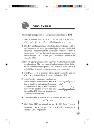 PROBLEMAS III


A numeração entre parênteses é a original dos exemplares da RPM

1. (184) Os números reais a, b e c são tais que a + b + c = 3,
    a2 + b2 + c2 = 13 e a3 + b3 + c3 = 27. Determine a4 + b4 + c4.

2. (205) Três aranhas caminham pelos lados de um triângulo ABC e
    movimentam-se de modo que em qualquer instante formam um
    triângulo e o baricentro de todos os triângulos formados é sempre o
    mesmo ponto (fixo) P. Sabendo-se que uma das aranhas percorre
    todo o triângulo ABC, mostrar que P é também o baricentro do
    triângulo ABC.

3. (207) Um rapaz esqueceu o último algarismo do telefone da namorada
    e resolveu tentar falar com ela escolhendo ao acaso o último dígito.
    Se ele está num telefone público e só tem duas fichas, qual é a
    probabilidade de que ele consiga conversar com a namorada?

4. (219) Dados x e y números inteiros positivos, mostre que, se
   x2 + y2 + xy é divisível por 10, então é divisível por 100.

5. (220) Considere duas retas paralelas que
   distam a entre si e um quadrado ABCD, de
   lado a, situado no plano das paralelas numa
   posição tal que os vértices A e C estejam em
   lados opostos do plano dividido pela faixa
   das paralelas. Calcule a soma dos perímetros
   dos triângulos sombreados.

6. (236) Achar todos os números m e n naturais que resolvam
                            n2n−1 + 1 = m2.
                                                                           RPM − OBMEP




7. (265) Seja ABC um triângulo tal que Â = 60o. Seja H o seu
   ortocentro e J ∈ AC tal que AJ = 2JC e JC = JH. Mostre que o
   triângulo ABC é equilátero.
                                                                           181
 