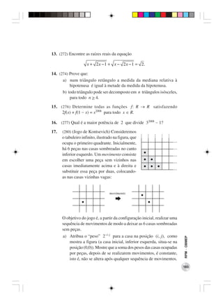 13. (272) Encontre as raízes reais da equação

                     x + 2 x − 1 + x − 2 x − 1 = 2.

14. (274) Prove que:
      a) num triângulo retângulo a medida da mediana relativa à
          hipotenusa é igual à metade da medida da hipotenusa.
      b) todo triângulo pode ser decomposto em n triângulos isósceles,
          para todo n > 4.

15. (276) Determine todas as funções f: R → R satisfazendo
     2f(x) + f(1 − x) = x2008 para todo x ∈ R.

16. (277) Qual é a maior potência de 2 que divide 32008 − 1?

17.   (280) (Jogo de Kontsevich) Consideremos
      o tabuleiro infinito, ilustrado na figura, que
      ocupa o primeiro quadrante. Inicialmente,
      há 6 peças nas casas sombreadas no canto
      inferior esquerdo. Um movimento consiste
      em escolher uma peça sem vizinhos nas
      casas imediatamente acima e à direita e
      substituir essa peça por duas, colocando-
      as nas casas vizinhas vagas:


                                   movimento




      O objetivo do jogo é, a partir da configuração inicial, realizar uma
      sequência de movimentos de modo a deixar as 6 casas sombreadas
      sem peças.
      a) Atribua o “peso” 2−i−j para a casa na posição (i, j), como
                                                                             RPM − OBMEP




         mostra a figura (a casa inicial, inferior esquerda, situa-se na
         posição (0,0)). Mostre que a soma dos pesos das casas ocupadas
         por peças, depois de se realizarem movimentos, é constante,
         isto é, não se altera após qualquer sequência de movimentos.
                                                                             183
 