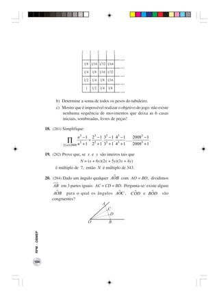 ...
                                            1 8 1 16 1 32 1 64
                                                                     ...
                                            14       1 8 1 16 1 32
                                                                     ...
                                            12       14   1 8 1 16
                                                                     ...
                                             1       12   14   18
                                                                     ...
                    b) Determine a soma de todos os pesos do tabuleiro.
                    c) Mostre que é impossível realizar o objetivo do jogo: não existe
                       nenhuma sequência de movimentos que deixa as 6 casas
                       iniciais, sombreadas, livres de peças!

              18. (281) Simplifique:
                                   n3 − 1            23 − 1 33 − 1 43 − 1 20083 − 1
                           ∏            3
                                            +1
                                                 =         . 3 . 3 .….
                                                     23 + 1 3 + 1 4 + 1   20083 + 1
                                                                                    .
                        2≤ n ≤ 2008 n


              19. (282) Prove que, se x e y são inteiros tais que
                                        N = (x + 6y)(2x + 5y)(3x + 4y)
                    é múltiplo de 7, então N é múltiplo de 343.

              20. (284) Dado um ângulo qualquer AOB com AO = BO, dividimos
                  AB em 3 partes iguais: AC = CD = BD. Pergunta-se: existe algum
                   AOB para o qual os ângulos AOC ,                        COD e BOD    são
                  congruentes?
RPM − OBMEP




184
 