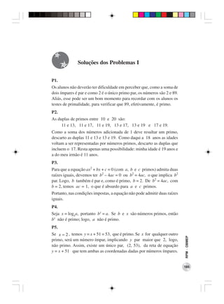 Soluções dos Problemas I


P1.
Os alunos não deverão ter dificuldade em perceber que, como a soma de
dois ímpares é par e como 2 é o único primo par, os números são 2 e 89.
Aliás, esse pode ser um bom momento para recordar com os alunos os
testes de primalidade, para verificar que 89, efetivamente, é primo.
P2.
As duplas de primos entre 10 e 20 são:
     11 e 13, 11 e 17, 11 e 19, 13 e 17, 13 e 19 e 17 e 19.
Como a soma dos números adicionada de 1 deve resultar um primo,
descarto as duplas 11 e 13 e 13 e 19. Como daqui a 18 anos as idades
voltam a ser representadas por números primos, descarto as duplas que
incluem o 17. Resta apenas uma possibilidade: minha idade é 19 anos e
a do meu irmão é 11 anos.
P3.
Para que a equação ax2 + bx + c = 0 (com a, b e c primos) admita duas
raízes iguais, devemos ter b2 – 4ac = 0 ou b2 = 4ac, o que implica b2
par. Logo, b também é par e, como é primo, b = 2. De b2 = 4ac, com
b = 2, temos ac = 1, o que é absurdo para a e c primos.
Portanto, nas condições impostas, a equação não pode admitir duas raízes
iguais.
P4.
Seja x = logba, portanto bx = a. Se b e x são números primos, então
bx não é primo; logo, a não é primo.
P5.
Se x = 2 , temos y = x + 51 = 53, que é primo. Se x for qualquer outro
                                                                           RPM − OBMEP




primo, será um número ímpar, implicando y par maior que 2, logo,
não primo. Assim, existe um único par, (2, 53), da reta de equação
y = x + 51 que tem ambas as coordenadas dadas por números ímpares.


                                                                           185
 