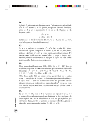 P6.
              Solução: A resposta é não. Do teorema de Pitágoras temos a igualdade
              a2 = b2 + c2. Sendo a, b e c primos, não podem ser todos ímpares e,
              como a > b e a > c, devemos ter b = 2 ou c = 2. Digamos c = 2.
              Teremos então:
                                           a2 − b2 = 4
                                        (a + b)(a − b) = 4
              e analisando os possíveis valores de a + b e a − b, que são 1, 2 ou 4,
              concluímos que a situação é impossível.
              P7.
              Se x e y satisfazem a equação x2 + y2 = 361, sendo 361 ímpar,
              devemos ter x par e y ímpar ou x ímpar e y par. Se x é par e primo,
              então, x = 2; logo, y2 = 357 e y não é, então, um número inteiro. Do
              mesmo modo verificamos ser impossível ter y par e x ímpar; logo,
              nenhum ponto da circunferência de equação x2 + y2 = 361 tem ambas
              as coordenadas dadas por números primos.
              P8.
              Observamos, inicialmente, que 461 = 100 + 361 = 102 + 192, logo os
              seguintes oito pontos, de coordenadas inteiras, pertencem à circunferência
              de equação x2 + y2 = 461: (10, 19), (−10, 19), (10, −19), (−10, −19),
              (19, 10), (−19, 10), (19, −10) e (−19, −10).
              Além disso, sendo 461 um número primo que dividido por 4 deixa
              resto 1, o resultado de Fermat, “todo número primo que dividido por
              4 deixa resto 1 pode ser escrito como soma dos quadrados de dois
              números inteiros, de modo único, a menos da ordem”, prova que esses
              oito são os únicos pontos de coordenadas inteiras pertencentes à
              circunferência.
              P9.
              Se a + b + c = 180, com a, b e c primos, não é possível ter a, b e
              c ímpares; logo, pelo menos um deles, digamos o a, deve ser igual a 2,
RPM − OBMEP




              o que implica b + c = 178. Podemos ter b = c = 89, que é primo e, por
              verificação direta, mostra-se que não há outra possibilidade, já que o
              triângulo, sendo acutângulo, implica b < 90 e c < 90.


186
 