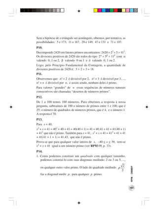 Sem a hipótese de o triângulo ser acutângulo, obtemos, por tentativa, as
possibilidades: 5 e 173, 11 e 167, 29 e 149, 47 e 131 e 71 e 107.
P10.
Decompondo 2420 em fatores primos encontramos: 2420 = 22 × 5 × 112.
Os divisores positivos de 2420 são todos do tipo 2α × 5β × 11δ com α
valendo 0, 1 ou 2, β valendo 0 ou 1 e δ valendo 0, 1 ou 2.
Logo, pelo Princípio Fundamental da Contagem, a quantidade de
divisores positivos de 2420 é: 3 × 2 × 3 = 18.
P11.
Observemos que: n! + 2 é divisível por 2, n! + 3 é divisível por 3, ...,
n! + n é divisível por n, e assim sendo, nenhum deles é primo.
Para valores “grandes” de n essas sequências de números naturais
consecutivos são chamadas “desertos de números primos”.
P12.
De 1 a 100 temos 100 números. Para obtermos a resposta à nossa
pergunta, subtraímos de 100 o número de primos entre 1 e 100, que é
25; o número de quadrados de números primos, que é 4, e o número 1.
A resposta é 70.
P13.
Para x = 40,
x2 + x + 41 = 402 + 40 + 41 = 40(40 + 1) + 41 = 40.41 + 41 = 41(40 + 1)
= 412 que não é primo. Também para x = 41, x2 + x + 41 = 412 + 41 + 41
= 41(41 + 1 + 1) = 41.43, que não é primo.
Prova-se que para qualquer valor inteiro de x, −40 < x < 39, tem-se
x2 + x + 41 igual a um número primo (ver RPM 09, p. 33).
P14.
1. Como podemos construir um quadrado com qualquer tamanho,
   podemos construí-lo com suas diagonais medindo: 2 ou 3 ou 5, ...,
                                                                      2
   ou qualquer outro valor primo. O lado do quadrado medindo p
                                                                           RPM − OBMEP




                                                                     2
   faz a diagonal medir p, para qualquer p primo.



                                                                           187
 