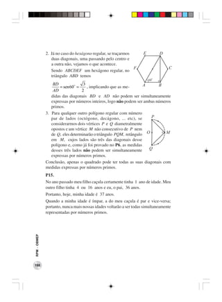 2. Já no caso do hexágono regular, se traçarmos        E        D
                 duas diagonais, uma passando pelo centro e
                 a outra não, vejamos o que acontece.
                                                              F                    C
                 Sendo ABCDEF um hexágono regular, no
                 triângulo ABD temos                                      o
                                                                         60
                  BD               3                               A       B
                      = sen60 =      , implicando que as me-
                  AD              2
                 didas das diagonais BD e AD não podem ser simultaneamente
                 expressas por números inteiros, logo não podem ser ambas números
                 primos.
              3. Para qualquer outro polígono regular com número
                 par de lados (octógono, decágono, ... etc), se        P
                 considerarmos dois vértices P e Q diametralmente
                 opostos e um vértice M não consecutivo de P nem
                 de Q, eles determinarão o triângulo PQM, retângulo O          M
                 em M, cujos lados são três das diagonais desse
                 polígono e, como já foi provado no P6, as medidas
                 desses três lados não podem ser simultaneamente      Q
                 expressas por números primos.
              Conclusão, apenas o quadrado pode ter todas as suas diagonais com
              medidas expressas por números primos.
              P15.
              No ano passado meu filho caçula certamente tinha 1 ano de idade. Meu
              outro filho tinha 4 ou 16 anos e eu, o pai, 36 anos.
              Portanto, hoje, minha idade é 37 anos.
              Quando a minha idade é ímpar, a do meu caçula é par e vice-versa;
              portanto, nunca mais nossas idades voltarão a ser todas simultaneamente
              representadas por números primos.
RPM − OBMEP




188
 