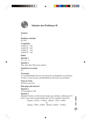 Soluções dos Problemas II


Estantes
5
Bombons coloridos
B) 20%
Carpinteiro
modelo A − sim
modelo B − não
modelo C − sim
modelo D − sim
Dados
Questão 1
17 = 21 − 4
Questão 2
Não, Sim, Sim, Não (nesta ordem).
Sequência em escada
10
Terremoto
C) A probabilidade de haver um terremoto em Zedópolis nos próximos
20 anos é maior do que a probabilidade de não haver um terremoto.
Feira de Verão
B) Pouco provável.
Bate-papo pela Internet
Questão 1
10 da manhã ou 10h.
Questão 2
Qualquer horário ou intervalo de tempo que satisfaça a diferença de 9
                                                                        RPM − OBMEP




horas e que esteja compreendido entre um dos seguintes intervalos:
         Sydney: 16:30 h – 18:00 h; Berlim: 7:30 h – 9:00 h.
                                 ou
         Sydney: 7:00 h – 8:00 h; Berlim: 22:00 h – 23:00 h.

                                                                        189
 