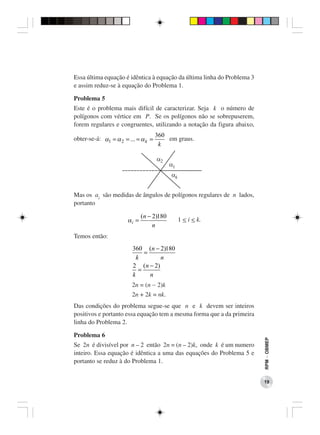 Essa última equação é idêntica à equação da última linha do Problema 3
e assim reduz-se à equação do Problema 1.

Problema 5
Este é o problema mais difícil de caracterizar. Seja k o número de
polígonos com vértice em P. Se os polígonos não se sobrepuserem,
forem regulares e congruentes, utilizando a notação da figura abaixo,
                                     360
obter-se-á: α1 = α 2 = ... = α k =       em graus.
                                      k




Mas os ai são medidas de ângulos de polígonos regulares de n lados,
portanto

                              (n − 2)180
                       αi =                 1 < i < k.
                                   n
Temos então:
                         360 (n − 2)180
                              =
                           k       n
                         2 (n − 2)
                            =
                         k      n
                        2n = (n − 2)k
                        2n + 2k = nk.
Das condições do problema segue-se que n e k devem ser inteiros
positivos e portanto essa equação tem a mesma forma que a da primeira
linha do Problema 2.

Problema 6
                                                                         RPM − OBMEP




Se 2n é divisível por n – 2 então 2n = (n – 2)k, onde k é um numero
inteiro. Essa equação é idêntica a uma das equações do Problema 5 e
portanto se reduz à do Problema 1.


                                                                         19
 