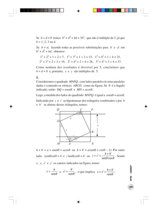 Se b = d ≠ 0 temos b2 + d2 + bd = 3b2, que não é múltiplo de 5, já que
b = 1, 2, 3 ou 4.
Se b ≠ d, fazendo todas as possíveis substituições para b e d em
b2 + d2 + bd, obtemos:
   12 + 22 + 1 × 2 = 7, 12 + 32 + 1 × 3 = 13, 12 + 42 + 1 × 4 = 21,
  22 + 32 + 2 × 3 = 19, 22 + 42 + 2 × 4 = 28, 32 + 42 + 3 × 4 = 37.
Como nenhum dos resultados é divisível por 5, concluímos que
b = d = 0 e, portanto, x e y são múltiplos de 5.

5.
Consideremos o quadrado MNPQ, com lados paralelos às retas paralelas
dadas e contendo os vértices ABCD, como na figura. Se θ é o ângulo
indicado, então DQ = asenθ e MD = acosθ.
Logo, a medida dos lados do quadrado MNPQ é igual a asenθ + acosθ.
Indicando por z e z’ as hipotenusas dos triângulos sombreados e por h
e h’ as alturas desses triângulos, temos:
                 Q                               C   P
                                             x h y
                                               z
                              a
                 D
                     q                                   A
                         a
                                                     B
                                   z’
                              h’        q
                         y’                 x’

                 M            A                      N

h + h’ + a = asenθ + acosθ ou h + h’ = a(senθ + cosθ − 1). Por outro
                                                    h + h'
lado, zsenθcosθ = h e z’senθcosθ = h’ ou z + z' =            . Sendo
                                                  senθ cos θ
x, y, x’ e y’ os catetos indicados na figura, temos
                                                                         RPM − OBMEP




               h           h'                          h + h'
        x=        e x' =      , o que implica x + x' =        ;
             senθ        senθ                          senθ



                                                                         193
 