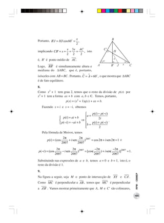 x
Portanto, B'J = HJ cos 60 = ,
                           2
                            x 3 x AC
implicando CB' = x +         =   =   , isto
                            2 2    2
é, B’ é ponto médio de AC.

Logo, BB' é simultaneamente altura e
mediana do ∆ABC, que é, portanto,
isósceles com AB = BC. Portanto, C = A = 60 , o que mostra que ∆ABC
é de fato equilátero.
8.
Como x2 + 1 tem grau 2, temos que o resto da divisão de p(x) por
x2 + 1 tem a forma ax + b com a, b ∈ . Temos, portanto,
                           p(x) = (x2 + 1)q(x) + ax + b.
     Fazendo x = i e x = −i, obtemos

                                             p (i ) − p (−i )
                     p (i ) = ai + b    a =
                                                    2i
                                       ⇒                     .
                     p (−i ) = − ai + b     p (i ) + p (−i )
                                           b=
                                         
                                                     2
     Pela fórmula de Moivre, temos
                         2π           2π 2007
        p (i ) = (cos        + i sen      )   = cos 2π + i sen 2π = 1 e
                        2007         2007

                  2π           2π 2007         −2π             −2π 2007
p (−i ) = (cos        − i sen      )   = [cos(      ) + i sen(      )]  = 1.
                 2007         2007             2007            2007

Substituindo nas expressões de a e b, temos a = 0 e b = 1, isto é, o
resto da divisão é 1.
9.
                                                                               RPM − OBMEP




Na figura a seguir, seja M o ponto de intersecção de XY e CA' .
Como MC é perpendicular a AB , temos que MC' é perpendicular
a A'B' . Vamos mostrar primeiramente que A, M e C’ são colineares,

                                                                               195
 