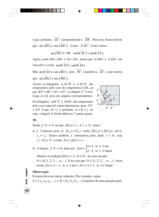 e que, portanto, AC' é perpendicular a A'B' . Para isso, basta mostrar
              que m( AMC ) = m( A' MC' ) . Como X AC' é reto, temos
                                                   '

                              m( A'MC' ) = 90 − m( M AC' ) = m( M A' X ) .
                                                      '
              Agora, como MA = MA’ e XA = XA’, temos que ∆ AMA’ e ∆ AXA’ são
              isósceles e assim m( M A' X ) = m( M AX ) .

              Mas m( M AX ) = m( AMC ) , pois A'C é paralelo a AZ , o que mostra

              que m( AMC ) = m( A' MC' ) .
              Assim, os triângulos ∆ AC’B’ e ∆ AC’A’ são
              congruentes pelo caso de congruência LAL, já
              que B’C’ = BC = AC = A’C’ e o ângulo C’ é reto.
              Logo, α = β, pois são ângulos correspondentes.
              Os triângulos ∆AC’A’ e ∆AZA’ são congruentes
              pelo caso especial cateto-hipotenusa, pois A’C’
              = A’Z. Logo, β = γ e, portanto, α = β = γ, ou
              seja, o ângulo θ foi dividido em 3 partes iguais.
              10.
              Sendo f: N → N tal que f(f(x)) = x, ∀ x ∈ N, temos:
              a) f é injetora, pois, se f(x1) = f(x2), então f(f(x1)) = f(f(x2)), isto é,
                 x1 = x2. Temos também f sobrejetora, pois, dado y ∈ N, seja
                 x = f(y)∈ N e então f(x) = f(f(y)) = y.
                                                             n + 1, se n é par
              b) A função f: N → N dada por f (n) = 
                                                              n − 1, se n é ímpar
                 obedece à condição f(f(n)) = n, ∀ n∈N, no caso em que
                 N = {0, 1, 2, 3, ..., n, ...}. E no caso que N = {1, 2, 3, ..., n, ...}, basta
                 tomar f(n) = n − 1, se n é par e f(n) = n + 1, se n é ímpar.
RPM − OBMEP




              Observação
              Existem diversas outras soluções. Por exemplo, sejam
              A = { a1, a2, a3, ...} e B = {b1, b2, b3, ...} conjuntos de uma partição qual-


196
 