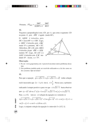 2007      2007
              Portanto, PT2007 =               =      .
                                    2(2007) + 1 4015

              12.
              Traçamos a perpendicular à reta CD, por A, que corta o segmento CD
              no ponto E, pois ADC é agudo (mede 60o).
              O ∆BDE é isósceles, pois
              DE = 2acos 60o = a = BD. Logo,
              o ∆BEC é isósceles, pois E BC
              mede 15o e, portanto, BE = EC.
              Além disso, BE = AE, pois ∆BEA
              é isósceles, já que ABE e B AE
              medem 30o. Logo, AE = EC e o
              ∆AEC é isósceles com E AC me-
              dindo 45o. Assim, α = 75o.
              Observações
              1. No site www.gogeometry.com é possível encontrar outros problemas desse
                 tipo.
              2. Este problema também pode ser resolvido utilizando-se a lei dos senos ou
                 dos cossenos. Que tal tentar?

              13.
              Para que a equação      x + 2 x − 1 + x − 2 x − 1 = 2 tenha solução
                                                              1
              real é necessário que 2x − 1 > 0, isto é, x ≥     . Nesse caso, o primeiro
                                                              2
              radicando é sempre positivo e para ver que x ≥ 2 x − 1 basta observar

              que: ( x − 1) 2 ≥ 0 ⇒ x 2 ≥ 2 x − 1 ⇒ x 2 ≥ 2 x − 1 ⇒ x = x ≥ 2 x − 1.
              Para x > 1/2,   tem-se: x é solução da equação se e somente se

              ( x + 2 x − 1 + x − 2 x − 1 ) 2 = 2 ⇔ ( x − 1) 2 = 1 − x ⇔ x − 1 = 1 − x
RPM − OBMEP




              ⇔ 1 − x = 1 − x ⇔ 1 − x ≥ 0 ⇔ x ≤ 1.
              Logo, o conjunto solução da equação é o intervalo S = [1/2, 1].

198
 