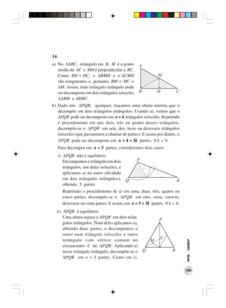 14.
a) No ∆ABC, retângulo em B, M é o ponto            A
   médio de AC e MH é perpendicular a BC.
   Como BH = HC, o ∆BMH e o ∆CMH                               M
   são congruentes e, portanto, BM = MC =
   AM. Assim, todo triângulo retângulo pode
   ser decomposto em dois triângulos isósceles     B           H           C
   ∆ABM e ∆BMC.
b) Dado um ∆PQR, qualquer, traçamos uma altura interna que o
   decompõe em dois triângulos retângulos. Usando a), vemos que o
   ∆PQR pode ser decomposto em n = 4 triângulos isósceles. Repetindo
   o procedimento em um, dois, três ou quatro desses triângulos,
   decompõe-se o ∆PQR em sete, dez, treze ou dezesseis triângulos
   isósceles (que passaremos a chamar de partes). E assim por diante, ο
   ∆PQR pode ser decomposto em n = 4 + 3k partes, ∀ k ∈ Ν.
      Para decompor em n = 5 partes, consideremos dois casos:
      i) ∆PQR não é equilátero.
         Decompomos o triângulo em dois          P
         triângulos, um deles isósceles, e
         aplicamos a) no outro (dividido
         em dois triângulos retângulos),     Q                             R
         obtendo 5 partes.
        Repetindo o procedimento de a) em uma, duas, três, quatro ou
        cinco partes, decompõe-se o ∆PQR em oito, onze, catorze,
        dezessete ou vinte partes. E assim, em n = 5 + 3k partes, ∀ k ∈ Ν.
  ii) ∆PQR é equilátero.
      Uma altura separa o ∆PQR em dois triân-
                                                               P
      gulos retângulos. Num deles aplicamos a),
      obtendo duas partes, e decompomos o
      outro num triângulo isósceles e outro
                                                                   C
      retângulo com vértice comum no                       M
                                                                               RPM − OBMEP




      circuncentro C do ∆PQR. Aplicando a)
      nesse triângulo retângulo, decompõe-se o         Q               R
      ∆PQR em n = 5 partes. Como em i),

                                                                               199
 