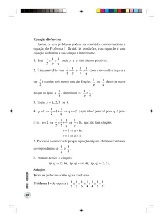 Equação diofantina
                 Assim, os seis problemas podem ser resolvidos considerando-se a
              equação do Problema 1. Devido às condições, essa equação é uma
              equação diofantina e sua solução é interessante.
                         1 1 1
              1. Seja     = +  onde p e q são inteiros positivos.
                         2 p q
                                         1 1   1 1
              2. É impossível termos      >  e  >  (pois a soma não chegaria a
                                         4 p   4 q

                                                         1    1
              ser 1 ) e assim pelo menos uma das frações   ou   deve ser maior
                  2                                      p    q

                                   1               1 1
              do que ou igual a      . Suponham os  ≥ .
                                   4               p 4

              3. Então p = 1, 2, 3 ou 4.

                            1      1
              4. p = 1 ⇒      = 1 + ⇒ q = −2 o que não é possível pois q é posi-
                            2      q

                               1 1 1 1
              tivo; p = 2 ⇒     = + ⇒ = 0 , que não tem solução;
                               2 2 q q
                                      p = 3 ⇒ q = 6;
                                      p = 4 ⇒ q = 4.
              5. Por causa da simetria de p e q na equação original, obtemos resultados
                                    1  1
              correspondentes se      ≥ .
                                    q  4

              6. Portanto temos 3 soluções:
                           (p, q) = (3, 6); (p, q) = (4, 4); (p, q) = (6, 3).

              Soluções
RPM − OBMEP




              Todos os problemas estão agora resolvidos.

                                            1 1 1 1 1 1 1
              Problema 1 – A resposta é      = + = + = + .
                                            2 3 6 4 4 6 3

 20
 
