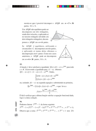 mostra-se que é possível decompor o ∆PQR em n = 5 + 3k
                      partes, ∀ k ∈ Ν.
                    Um ∆PQR não equilátero pode ser
                    decomposto em três triângulos,                     P
                    sendo dois isósceles, e aplicando a)
                    no terceiro triângulo (dividido em
                    dois triângulos retângulos), decom-
                                                               Q                              R
                    pomos o ∆PQR em n = 6 partes.
                    Se ∆PQR é equilátero, utilizando o                               P
                    circuncentro C, decompomos em três partes,
                    e aplicando a) numa delas obtemos a
                    decomposição em 6 partes. Como nos casos                          C
                    anteriores, o ∆PQR pode ser decomposto
                    em n = 6 + 3k partes, ∀ k ∈ Ν.                            Q           R

              15.
              A função f deve satisfazer a igualdade 2f(x) + f(1 − x) = x2008 para todo
              x ∈ R. Escrevendo a igualdade para (1 − x), obtemos
              2f(1 − x) + f( 1− (1 − x)) = (1 − x)2008. Então,
                                       2 f (1 − x) + f ( x) = (1 − x) 2008
                                       
                                                                2008
                                       2 f ( x) + f (1 − x) = x
                                       
              ou, isolando f(1 − x) na segunda equação e substituindo na primeira,
                           2[ x 2008 − 2 f ( x)] + f ( x) = (1 − x) 2008 , o que leva a

                                             2 x 2008 − (1 − x) 2008
                                         f ( x) =                    .
                                                        3
              É fácil verificar que a última função satisfaz a equação funcional dada,
              logo é a única solução.
              16.
RPM − OBMEP




              Podemos fatorar 32008 − 1 da forma seguinte:
              32008 − 1 = (38)251 − 1 = (38 − 1)(38×250 + 38×249 + 38×248 + ... + 38×1 + 1).
              Observe que a soma 38×250 + 38×249 + 38×248 + ... + 38×1 + 1 tem 251

200
 