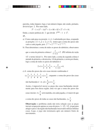 parcelas, todas ímpares; logo, é um número ímpar, não sendo, portanto,
divisível por 2. Por outro lado,
              38 − 1 = (34 − 1)(34 + 1) = 80 × 82 = 25 × 5 × 41.
Então, a maior potência de 2 que divide 32008 − 1 é 25.
17.
a) Como cada peça na posição (i, j) é substituída por duas, ocupando
   as posições (i + 1, j) e (i, j + 1), temos que a soma dos pesos não
   varia a cada jogada, pois 2−i−j = 2−(i +1)−j + 2−i−(j +1).
b) Para determinar a soma de todos os pesos do tabuleiro, observamos
                                            1
      que a soma da primeira coluna é           = 2 (PG infinita de razão
                                          1−1 2
      1/2 e termo inicial 1). Por outro lado, a soma da segunda coluna é
      metade da primeira, a da terceira, 1/4 da primeira, e assim por diante,
      logo a soma de todos os pesos do tabuleiro é
                               1 1 1          2
                      2 +1+     + + + ... =       = 4.
                               2 4 8        1−1 2
c) A soma dos pesos das seis casas iniciais sombreadas é
        1 1 1 1 1     3
  1+     + + + + = 2 + , enquanto a soma dos pesos das casas
        2 2 4 4 4     4
                                3      1
      não hachuradas é 4 − (2 + ) = 1 + .
                                4      4
      Assim, é impossível mover as peças das casas hachuradas inicial-
      mente para fora dessa região, uma vez que a soma dos pesos das
                           3
      casas iniciais 2 +     será mantida, em cada jogada, e é maior do que
                           4
                                                                 1
      a soma dos pesos de todas as casas não hachuradas, 1 +       .
                                                                 4
      Observação: o problema ainda não teria solução caso as peças
                                                                                 RPM − OBMEP




      iniciais ocupassem apenas as casas de pesos 1, 1/2, 1/2, já que para
      atingir o peso 2 da região não hachurada é necessário utilizar infinitas
      casas. Logo, o jogo não terminaria após um número finito de
      movimentos.

                                                                                 201
 