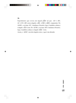 20.
Suponhamos que exista um ângulo AOB tal que AO = BO,
AC = CD = BD com os ângulos AOC , COD e BOD congruentes. No
∆AOD, a ceviana OC é mediana e bissetriz; logo, é também a altura e
o ângulo ACO é reto. No ∆COB, a ceviana OD é mediana e bissetriz;
logo, é também a altura e o ângulo ODC é reto.
Assim, o ∆DOC tem dois ângulos retos, o que é um absurdo.




                                                                      RPM − OBMEP




                                                                      203
 