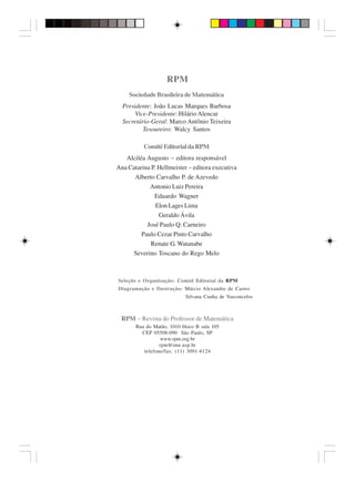 RPM
    Sociedade Brasileira de Matemática
  Presidente: João Lucas Marques Barbosa
       Vice-Presidente: Hilário Alencar
  Secretário-Geral: Marco Antônio Teixeira
          Tesoureiro: Walcy Santos

          Comitê Editorial da RPM
   Alciléa Augusto − editora responsável
Ana Catarina P. Hellmeister − editora executiva
      Alberto Carvalho P. de Azevedo
            Antonio Luiz Pereira
              Eduardo Wagner
               Elon Lages Lima
                Geraldo Ávila
           José Paulo Q. Carneiro
         Paulo Cezar Pinto Carvalho
             Renate G. Watanabe
     Severino Toscano do Rego Melo



Seleção e Organização: Comitê Editorial da RPM
Diagramação e Ilustração: Márcio Alexandre de Castro
                           Silvana Cunha de Vasconcelos



 RPM − Revista do Professor de Matemática
       Rua do Matão, 1010 bloco B sala 105
         CEP 05508-090 São Paulo, SP
                  www.rpm.org.br
                 rpm@ime.usp.br
          telefone/fax: (11) 3091-6124
 