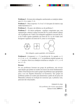 Problema 2 – Existem dois retângulos satisfazendo as condições dadas:
um é 4 × 4 e o outro, 3 × 6.
Problema 3 – Duas respostas: 4 e 4 ou 3 e 6 são pares de inteiros cuja
média harmônica é 4.
Problema 4 – Os pares são idênticos ao do problema 3.
Problema 5 – Os únicos polígonos regulares congruentes que, sem
superposição, cobrem o espaço em torno de P (e assim cobrem o plano)
são os polígonos de 3 lados (seis triângulos eqüiláteros em torno de P),
os de 4 lados (quatro quadrados em torno de P) e os de 6 lados (três
hexágonos regulares em torno de P), como se vê na figura.




            Seis triângulos, quatro quadrados, três hexágonos.

Problema 6 – A resposta é: n – 2 é um divisor de 2n quando n = 3,
n = 4 ou n = 6. (A condição n > 2 no problema original garante ser
n – 2 positivo. Sem essa condição existiriam as soluções n = 1, n = 0
ou n = –2).
Resumo
Os seis problemas formam um grupo de problemas, não triviais
equivalentes que podem ser usados em classes de ensino fundamental e
médio. É fácil desenvolver outros grupos de problemas mais apropriados
para o uso em Álgebra Elementar ou Geometria. Tais grupos de
problemas podem ser usados para demonstrar o poder de um pouco de
Matemática abstrata na resolução de exercícios que, à primeira vista,
pareciam não relacionados.

                                                       Adaptado do artigo
                                                                              RPM − OBMEP




                                   Seis problemas não triviais equivalentes
                                                Zalman Usiskin, RPM 04.



                                                                              21
 