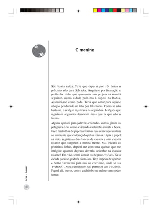 O menino




              Não havia saída. Teria que esperar por três horas o
              próximo vôo para Salvador. Arquiteto por formação e
              profissão, tinha que apresentar um projeto na manhã
              seguinte, numa cidade próxima à capital da Bahia.
              Assentei-me como pude. Teria que olhar para aquele
              relógio pendurado no teto por três horas. Como se não
              bastasse, o relógio registrava os segundos. Relógios que
              registram segundos demoram mais que os que não o
              fazem.
              Alguns apelam para palavras cruzadas, outros giram os
              polegares e eu, como o vício do cachimbo entorta a boca,
              traço em folhas de papel as formas que se me apresentam
              no ambiente que é alcançado pelas retinas. Lápis e papel
              na mão, registrava dois lances de escada e uma escada
              rolante que surgiram a minha frente. Mal traçara as
              primeiras linhas, deparei-me com uma questão que me
              intrigou: quantos degraus deveria desenhar na escada
              rolante? Em vão, tentei contar os degraus visíveis. Se a
              escada parasse, poderia contá-los. Tive ímpetos de apertar
              o botão vermelho próximo ao corrimão, onde se lia
RPM − OBMEP




              “PARAR”. Meu censurador não permitiu que o fizesse.
              Fiquei ali, inerte, com o cachimbo na mão e sem poder
              fumar.


 22
 