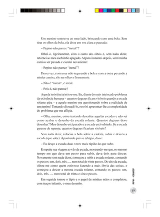 Um menino sentou-se ao meu lado, brincando com uma bola. Sem
tirar os olhos da bola, ela disse em voz clara e pausada:
   – Pepino não parece “inreal”?
   Olhei-o, ligeiramente, com o canto dos olhos e, sem nada dizer,
retornei ao meu cachimbo apagado. Alguns instantes depois, senti minha
camisa ser puxada e escutei novamente:
   – Pepino não parece “inreal”?
  Dessa vez, com uma mão segurando a bola e com a outra puxando a
minha camisa, ele me olhava firmemente.
   – Não é “inreal”, é irreal.
   – Pois é, não parece?
   Aquela insistência irritou-me. Eu, diante do mais intrincado problema
da existência humana – quantos degraus ficam visíveis quando a escada
rolante pára – e aquele menino me questionando sobre a realidade de
um pepino! Tentando dissuadi-lo, resolvi apresentar-lhe a complexidade
do problema que me afligia.
   – Olha, menino, estou tentando desenhar aquelas escadas e não sei
como acabar o desenho da escada rolante. Quantos degraus devo
desenhar? Meu desenho está parado e a escada está subindo. Se a escada
parasse de repente, quantos degraus ficariam visíveis?
   Sem nada dizer, colocou a bola sobre a cadeira, subiu e desceu a
escada (que sobe). Apontando para o relógio, disse:
   – Eu desço a escada duas vezes mais rápido do que subo.
   E repetiu sua viagem ao vão da escada, mostrando-me que, no mesmo
tempo em que dava um passo para subir, dava dois para descer.
Novamente sem nada dizer, começou a subir a escada rolante, contando
os passos: um, dois, três, ..., num total de vinte passos. Do alto da escada,
olhou-me como quem estivesse fazendo a mais óbvia das coisas, e
                                                                                RPM − OBMEP




começou a descer a mesma escada rolante, contando os passos: um,
dois, três, ..., num total de trinta e cinco passos.
  Em seguida tomou o lápis e o papel de minhas mãos e completou,
com traços infantis, o meu desenho.

                                                                                23
 