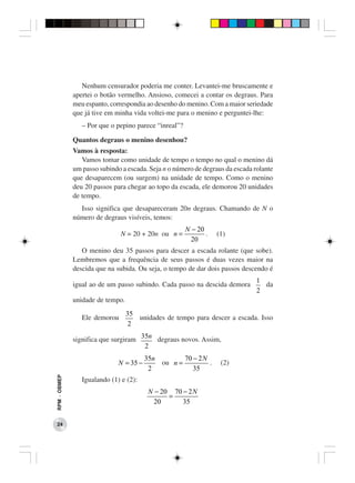 Nenhum censurador poderia me conter. Levantei-me bruscamente e
              apertei o botão vermelho. Ansioso, comecei a contar os degraus. Para
              meu espanto, correspondia ao desenho do menino. Com a maior seriedade
              que já tive em minha vida voltei-me para o menino e perguntei-lhe:
                 – Por que o pepino parece “inreal”?

              Quantos degraus o menino desenhou?
              Vamos à resposta:
                 Vamos tomar como unidade de tempo o tempo no qual o menino dá
              um passo subindo a escada. Seja n o número de degraus da escada rolante
              que desaparecem (ou surgem) na unidade de tempo. Como o menino
              deu 20 passos para chegar ao topo da escada, ele demorou 20 unidades
              de tempo.
                Isso significa que desapareceram 20n degraus. Chamando de N o
              número de degraus visíveis, temos:
                                                        N − 20
                               N = 20 + 20n ou n =             .     (1)
                                                          20
                 O menino deu 35 passos para descer a escada rolante (que sobe).
              Lembremos que a frequência de seus passos é duas vezes maior na
              descida que na subida. Ou seja, o tempo de dar dois passos descendo é
                                                                               1
              igual ao de um passo subindo. Cada passo na descida demora         da
                                                                               2
              unidade de tempo.
                                  35
                 Ele demorou         unidades de tempo para descer a escada. Isso
                                   2

              significa que surgiram 35n degraus novos. Assim,
                                      2
                                         35n            70 − 2 N
                              N = 35 −         ou n =            .    (2)
                                          2                35
RPM − OBMEP




                 Igualando (1) e (2):
                                          N − 20 70 − 2 N
                                                =
                                            20      35


 24
 